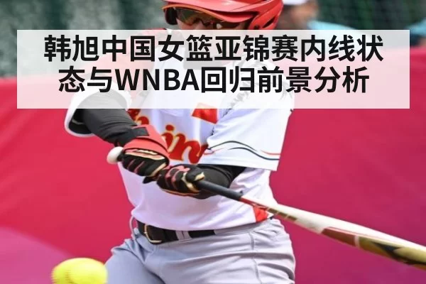 韩旭中国女篮亚锦赛内线状态与WNBA回归前景分析